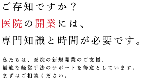 ご存知ですか？医院の開業には、専門知識と時間が必要です。私たちは、医院の新規開業のご支援、最適な経営手法のサポートを得意としています。まずはご相談ください。